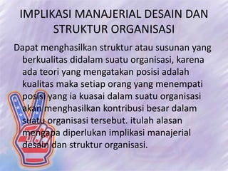 IMPLIKASI MANAJERIAL DESAIN DAN
STRUKTUR ORGANISASI
Dapat menghasilkan struktur atau susunan yang
berkualitas didalam suatu organisasi, karena
ada teori yang mengatakan posisi adalah
kualitas maka setiap orang yang menempati
posisi yang ia kuasai dalam suatu organisasi
akan menghasilkan kontribusi besar dalam
suatu organisasi tersebut. itulah alasan
mengapa diperlukan implikasi manajerial
desain dan struktur organisasi.
 