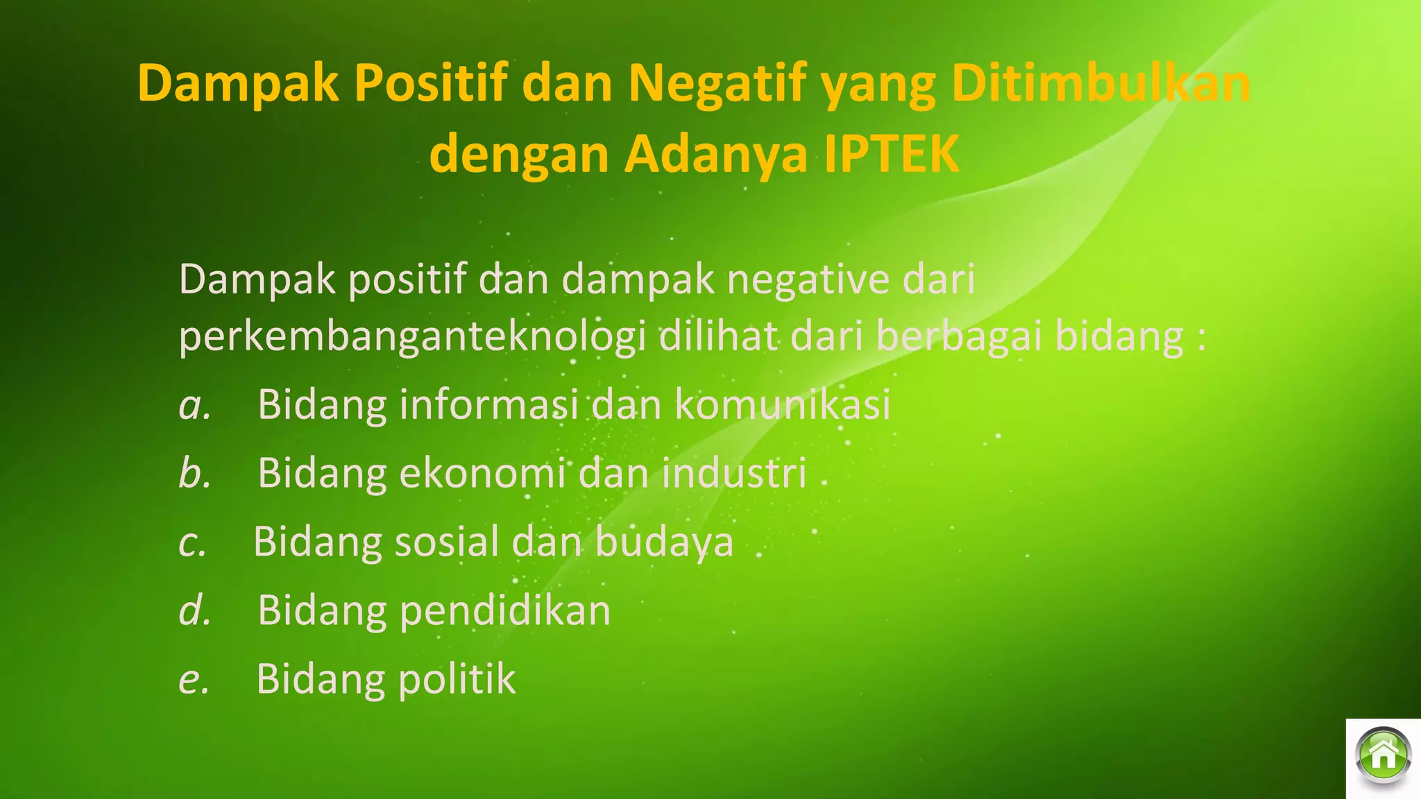 Dampak Positif dan Negatif yang Ditimbulkan
dengan Adanya IPTEK
Dampak positif dan dampak negative dari
perkembanganteknologi dilihat dari berbagai bidang :
a. Bidang informasi dan komunikasi
b. Bidang ekonomi dan industri
c. Bidang sosial dan budaya
d. Bidang pendidikan
e. Bidang politik
 