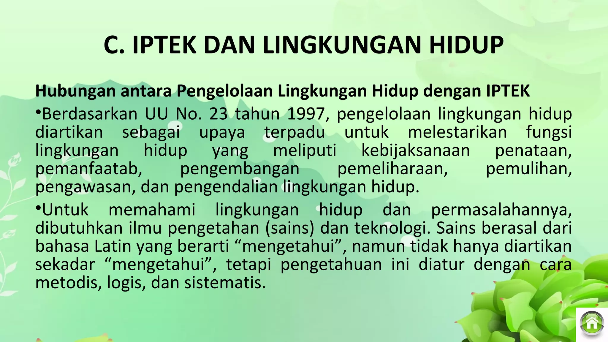C. IPTEK DAN LINGKUNGAN HIDUP
Hubungan antara Pengelolaan Lingkungan Hidup dengan IPTEK
•Berdasarkan UU No. 23 tahun 1997, pengelolaan lingkungan hidup
diartikan sebagai upaya terpadu untuk melestarikan fungsi
lingkungan hidup yang meliputi kebijaksanaan penataan,
pemanfaatab, pengembangan pemeliharaan, pemulihan,
pengawasan, dan pengendalian lingkungan hidup.
•Untuk memahami lingkungan hidup dan permasalahannya,
dibutuhkan ilmu pengetahan (sains) dan teknologi. Sains berasal dari
bahasa Latin yang berarti “mengetahui”, namun tidak hanya diartikan
sekadar “mengetahui”, tetapi pengetahuan ini diatur dengan cara
metodis, logis, dan sistematis.
 