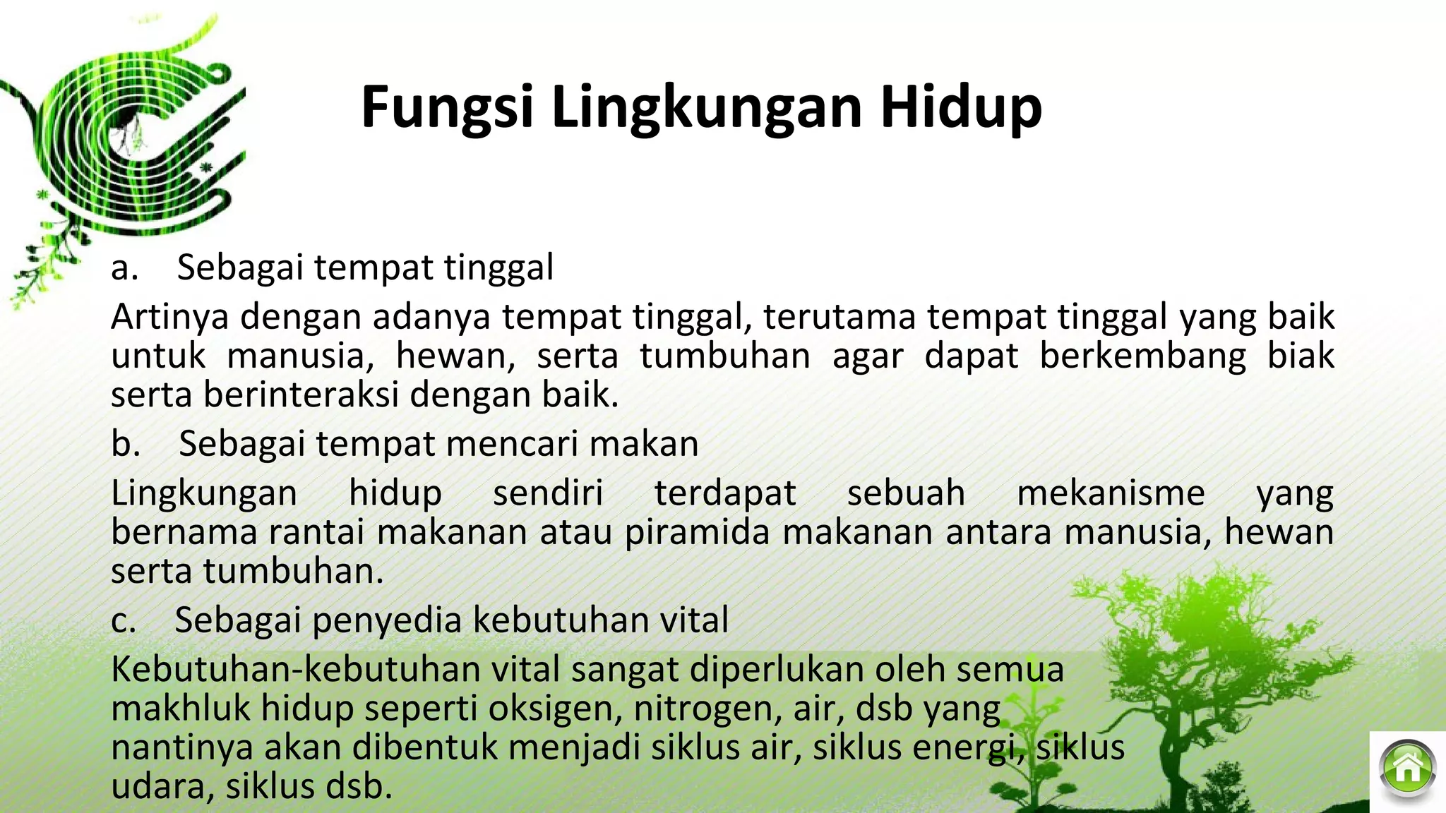 Fungsi Lingkungan Hidup
a.    Sebagai tempat tinggal
Artinya dengan adanya tempat tinggal, terutama tempat tinggal yang baik 
untuk  manusia,  hewan,  serta  tumbuhan  agar  dapat  berkembang  biak 
serta berinteraksi dengan baik.
b.    Sebagai tempat mencari makan
Lingkungan  hidup  sendiri  terdapat  sebuah  mekanisme  yang 
bernama rantai makanan atau piramida makanan antara manusia, hewan 
serta tumbuhan.
c.    Sebagai penyedia kebutuhan vital
Kebutuhan-kebutuhan vital sangat diperlukan oleh semua 
makhluk hidup seperti oksigen, nitrogen, air, dsb yang 
nantinya akan dibentuk menjadi siklus air, siklus energi, siklus 
udara, siklus dsb.
 