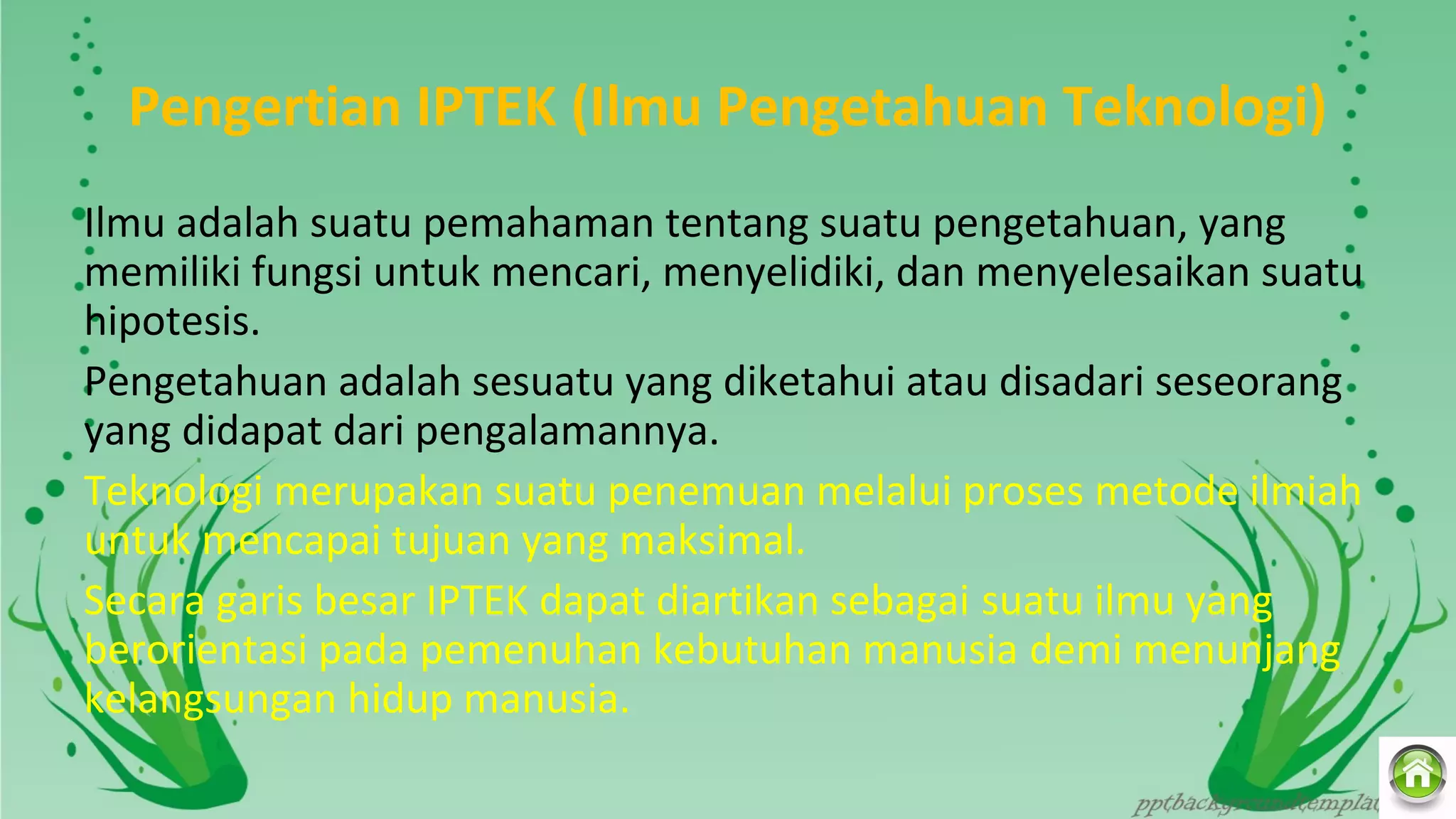 Pengertian IPTEK (Ilmu Pengetahuan Teknologi)
Ilmu adalah suatu pemahaman tentang suatu pengetahuan, yang 
memiliki fungsi untuk mencari, menyelidiki, dan menyelesaikan suatu 
hipotesis.
Pengetahuan adalah sesuatu yang diketahui atau disadari seseorang 
yang didapat dari pengalamannya.
Teknologi merupakan suatu penemuan melalui proses metode ilmiah 
untuk mencapai tujuan yang maksimal.
Secara garis besar IPTEK dapat diartikan sebagai suatu ilmu yang 
berorientasi pada pemenuhan kebutuhan manusia demi menunjang 
kelangsungan hidup manusia.
 