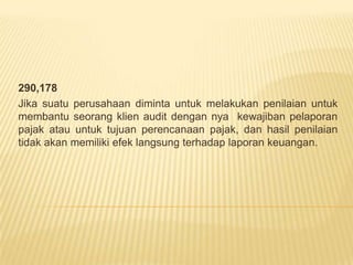 290,178
Jika suatu perusahaan diminta untuk melakukan penilaian untuk
membantu seorang klien audit dengan nya kewajiban pelaporan
pajak atau untuk tujuan perencanaan pajak, dan hasil penilaian
tidak akan memiliki efek langsung terhadap laporan keuangan.

 