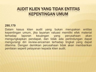 AUDIT KLIEN YANG TIDAK ENTITAS
KEPENTINGAN UMUM
290,179
Dalam kasus klien audit yang bukan merupakan entitas
kepentingan umum, jika layanan valuasi memiliki efek material
terhadap
laporan
keuangan
yang
perusahaan
akan
mengungkapkan pendapat, dan tidak ada perlindungan dapat
mengurangi diri review-ancaman terhadap tingkat yang dapat
diterima. Dengan demikian perusahaan tidak akan memberikan
penilaian seperti pelayanan kepada klien audit.

 