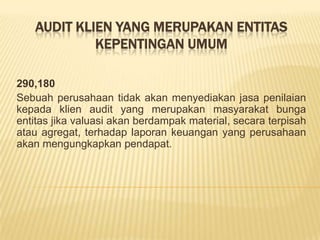 AUDIT KLIEN YANG MERUPAKAN ENTITAS
KEPENTINGAN UMUM
290,180
Sebuah perusahaan tidak akan menyediakan jasa penilaian
kepada klien audit yang merupakan masyarakat bunga
entitas jika valuasi akan berdampak material, secara terpisah
atau agregat, terhadap laporan keuangan yang perusahaan
akan mengungkapkan pendapat.

 