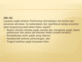 290,182
Layanan pajak tertentu Performing menciptakan diri-review dan
ancaman advokasi. Itu keberadaan dan signifikansi setiap ancaman
akan tergantung pada faktor-faktor seperti:
 Sistem dimana otoritas pajak menilai dan mengelola pajak dalam
pertanyaan dan peran perusahaan dalam proses tersebut;
 Kompleksitas rezim pajak yang relevan;
 Karakteristik tertentu pertunangan, dan
 Tingkat keahlian pajak karyawan klien.

 