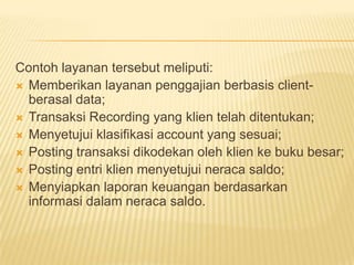 Contoh layanan tersebut meliputi:
 Memberikan layanan penggajian berbasis clientberasal data;
 Transaksi Recording yang klien telah ditentukan;
 Menyetujui klasifikasi account yang sesuai;
 Posting transaksi dikodekan oleh klien ke buku besar;
 Posting entri klien menyetujui neraca saldo;
 Menyiapkan laporan keuangan berdasarkan
informasi dalam neraca saldo.

 