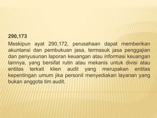 290,173
Meskipun ayat 290,172, perusahaan dapat memberikan
akuntansi dan pembukuan jasa, termasuk jasa penggajian
dan penyusunan laporan keuangan atau informasi keuangan
lainnya, yang bersifat rutin atau mekanis untuk divisi atau
entitas terkait klien audit yang merupakan entitas
kepentingan umum jika personil menyediakan layanan yang
bukan anggota tim audit.

 