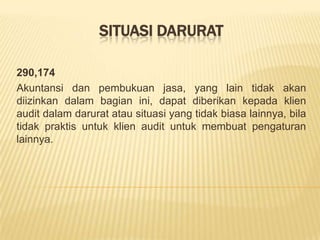 SITUASI DARURAT
290,174
Akuntansi dan pembukuan jasa, yang lain tidak akan
diizinkan dalam bagian ini, dapat diberikan kepada klien
audit dalam darurat atau situasi yang tidak biasa lainnya, bila
tidak praktis untuk klien audit untuk membuat pengaturan
lainnya.

 