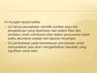 Ini mungkin terjadi ketika:
 (a) hanya perusahaan memiliki sumber daya dan
pengetahuan yang diperlukan dari sistem klien dan
prosedur untuk membantu klien dalam penyusunan tepat
waktu akuntansi catatan dan laporan keuangan,
 (b) pembatasan pada kemampuan perusahaan untuk
menyediakan jasa akan mengakibatkan kesulitan yang
signifikan untuk klien.

 