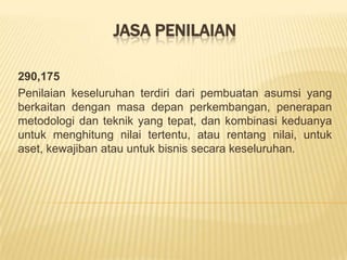 JASA PENILAIAN
290,175
Penilaian keseluruhan terdiri dari pembuatan asumsi yang
berkaitan dengan masa depan perkembangan, penerapan
metodologi dan teknik yang tepat, dan kombinasi keduanya
untuk menghitung nilai tertentu, atau rentang nilai, untuk
aset, kewajiban atau untuk bisnis secara keseluruhan.

 