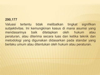 290,177
Valuasi tertentu tidak melibatkan tingkat signifikan
subjektivitas. Ini kemungkinan kasus di mana asumsi yang
mendasarinya
baik
ditetapkan
oleh
hukum
atau
peraturan, atau diterima secara luas dan ketika teknik dan
metodologi yang digunakan didasarkan pada standar yang
berlaku umum atau ditentukan oleh hukum atau peraturan.

 