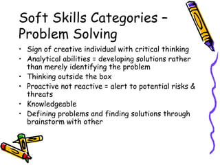 Soft Skills Categories – Problem Solving Sign of creative individual with critical thinking Analytical abilities = developing solutions rather than merely identifying the problem Thinking outside the box Proactive not reactive = alert to potential risks & threats Knowledgeable Defining problems and finding solutions through brainstorm with other  