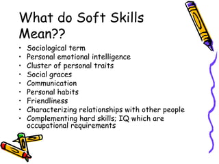 What do Soft Skills Mean?? Sociological term Personal emotional intelligence Cluster of personal traits  Social graces Communication Personal habits Friendliness Characterizing relationships with other people Complementing hard skills; IQ which are occupational requirements 