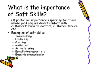 What is the importance of Soft Skills? Of particular importance especially for those whose jobs require direct contact with customers; lawyers, doctors, customer service etc. Examples of soft skills: Team building Leadership Coaching Motivation Active listening Establishing rapport, etc Empathic communication 
