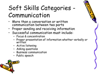 Soft Skills Categories - Communication More than a conversation or written communication between two parts Proper sending and receiving information  Successful communication must include: Focus & concentration Proper presentation of information whether verbally or written Active listening Asking questions Business communication Public speech 