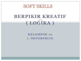 SOFT SKILLS

BERPIKIR KREATIF
   ( LOGIKA )

    KELOMPOK 10
   1. OKTOBERLIN
 