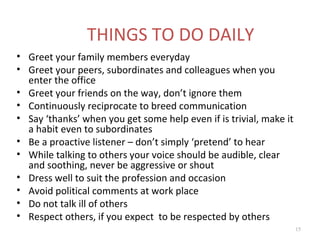 THINGS TO DO DAILY
• Greet your family members everyday
• Greet your peers, subordinates and colleagues when you
  enter the office
• Greet your friends on the way, don’t ignore them
• Continuously reciprocate to breed communication
• Say ‘thanks’ when you get some help even if is trivial, make it
  a habit even to subordinates
• Be a proactive listener – don’t simply ‘pretend’ to hear
• While talking to others your voice should be audible, clear
  and soothing, never be aggressive or shout
• Dress well to suit the profession and occasion
• Avoid political comments at work place
• Do not talk ill of others
• Respect others, if you expect to be respected by others
                                                                    15
 