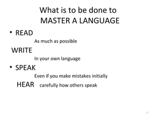 What is to be done to
           MASTER A LANGUAGE
• READ
         As much as possible
WRITE
         In your own language
• SPEAK
         Even if you make mistakes initially
 HEAR      carefully how others speak




                                               17
 