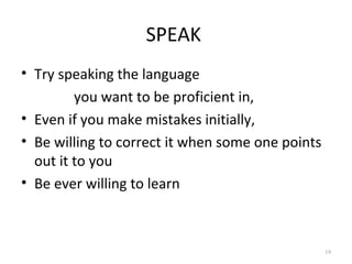 SPEAK
• Try speaking the language
         you want to be proficient in,
• Even if you make mistakes initially,
• Be willing to correct it when some one points
  out it to you
• Be ever willing to learn



                                                  19
 