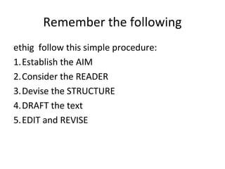 Remember the following
ethig follow this simple procedure:
1.Establish the AIM
2.Consider the READER
3.Devise the STRUCTURE
4.DRAFT the text
5.EDIT and REVISE
 