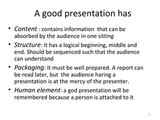 A good presentation has
• Content : contains information that can be
  absorbed by the audience in one sitting
• Structure: It has a logical beginning, middle and
  end. Should be sequenced such that the audience
  can understand
• Packaging: It must be well prepared. A report can
  be read later, but the audience haring a
  presentation is at the mercy of the presenter.
• Human element: a god presentation will be
  remembered because a person is attached to it

                                                      32
 