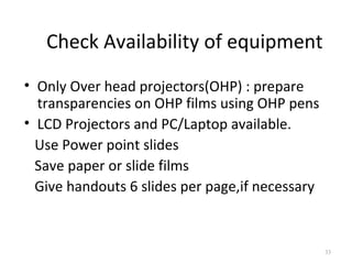 Check Availability of equipment
• Only Over head projectors(OHP) : prepare
  transparencies on OHP films using OHP pens
• LCD Projectors and PC/Laptop available.
  Use Power point slides
  Save paper or slide films
  Give handouts 6 slides per page,if necessary



                                                 33
 