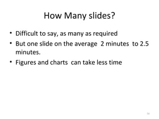 How Many slides?
• Difficult to say, as many as required
• But one slide on the average 2 minutes to 2.5
  minutes.
• Figures and charts can take less time




                                              34
 