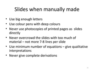 Slides when manually made
• Use big enough letters
• Use colour pens with deep colours
• Never use photocopies of printed pages as slides
  directly
• Never overcrowd the slides with too much of
  material – not more 7-8 lines per slide
• Use minimum number of equations – give qualitative
  interpretations
• Never give complete derivations


                                                   35
 