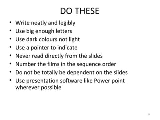 DO THESE
•   Write neatly and legibly
•   Use big enough letters
•   Use dark colours not light
•   Use a pointer to indicate
•   Never read directly from the slides
•   Number the films in the sequence order
•   Do not be totally be dependent on the slides
•   Use presentation software like Power point
    wherever possible



                                                   36
 