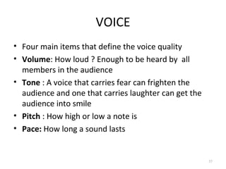VOICE
• Four main items that define the voice quality
• Volume: How loud ? Enough to be heard by all
  members in the audience
• Tone : A voice that carries fear can frighten the
  audience and one that carries laughter can get the
  audience into smile
• Pitch : How high or low a note is
• Pace: How long a sound lasts


                                                       37
 