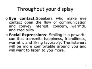 Throughout your display
o Eye contact:Speakers who make eye
  contact open the flow of communication
  and convey interest, concern, warmth,
  and credibility.
o Facial Expressions: Smiling is a powerful
  cue that transmits happiness, friendliness,
  warmth, and liking favorably. The listeners
  will be more comfortable around you and
  will want to listen to you more.



                                            40
 