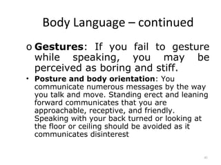 Body Language – continued
o Gestures: If you fail to gesture
  while speaking, you may be
  perceived as boring and stiff.
• Posture and body orientation: You
  communicate numerous messages by the way
  you talk and move. Standing erect and leaning
  forward communicates that you are
  approachable, receptive, and friendly.
  Speaking with your back turned or looking at
  the floor or ceiling should be avoided as it
  communicates disinterest


                                             41
 