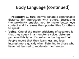 Body Language (continued)
   Proximity: Cultural norms dictate a comfortable
  distance for interaction with others. Increasing
  the proximity enables you to make better eye
  contact and increases the opportunities for others
  to speak.
• Voice. One of the major criticisms of speakers is
  that they speak in a monotone voice. Listeners
  perceive this type of speaker as boring and dull.
  People report that they learn less and lose
  interest more quickly when listening to those who
  have not learned to modulate their voices.


                                                  42
 