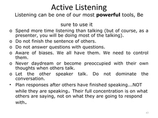 Active Listening
  Listening can be one of our most powerful tools, Be

                      sure to use it
o Spend more time listening than talking (but of course, as a
  presenter, you will be doing most of the talking).
o Do not finish the sentence of others.
o Do not answer questions with questions.
o Aware of biases. We all have them. We need to control
  them.
o Never daydream or become preoccupied with their own
  thoughts when others talk.
o Let the other speaker talk. Do not dominate the
  conversation.
• Plan responses after others have finished speaking...NOT
  while they are speaking. Their full concentration is on what
  others are saying, not on what they are going to respond
  with.

                                                            43
 
