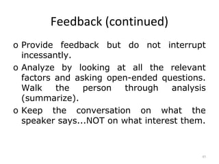 Feedback (continued)
o Provide feedback but do not interrupt
  incessantly.
o Analyze by looking at all the relevant
  factors and asking open-ended questions.
  Walk    the   person   through   analysis
  (summarize).
o Keep the conversation on what the
  speaker says...NOT on what interest them.



                                          45
 