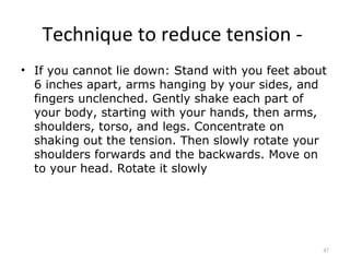 Technique to reduce tension -
• If you cannot lie down: Stand with you feet about
  6 inches apart, arms hanging by your sides, and
  fingers unclenched. Gently shake each part of
  your body, starting with your hands, then arms,
  shoulders, torso, and legs. Concentrate on
  shaking out the tension. Then slowly rotate your
  shoulders forwards and the backwards. Move on
  to your head. Rotate it slowly




                                                  47
 