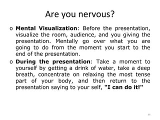 Are you nervous?
o Mental Visualization: Before the presentation,
  visualize the room, audience, and you giving the
  presentation. Mentally go over what you are
  going to do from the moment you start to the
  end of the presentation.
o During the presentation: Take a moment to
  yourself by getting a drink of water, take a deep
  breath, concentrate on relaxing the most tense
  part of your body, and then return to the
  presentation saying to your self, "I can do it!"



                                                  48
 