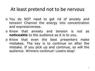 At least pretend not to be nervous
o You do NOT need to get rid of anxiety and
  tension! Channel the energy into concentration
  and expressiveness.
o Know that anxiety and tension is not as
  noticeable to the audience as it is to you.
o Know that even the best presenters make
  mistakes. The key is to continue on after the
  mistake. If you pick up and continue, so will the
  audience. Winners continue! Losers stop!




                                                  49
 