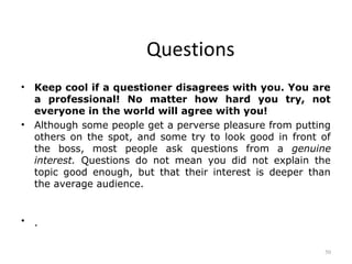 Questions
•   Keep cool if a questioner disagrees with you. You are
    a professional! No matter how hard you try, not
    everyone in the world will agree with you!
•   Although some people get a perverse pleasure from putting
    others on the spot, and some try to look good in front of
    the boss, most people ask questions from a genuine
    interest. Questions do not mean you did not explain the
    topic good enough, but that their interest is deeper than
    the average audience.


•   .

                                                           50
 