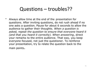 Questions – troubles??
•   Always allow time at the end of the presentation for
    questions. After inviting questions, do not rush ahead if no
    one asks a question. Pause for about 6 seconds to allow the
    audience to gather their thoughts. When a question is
    asked, repeat the question to ensure that everyone heard it
    (and that you heard it correctly). When answering, direct
    your remarks to the entire audience. That way, you keep
    everyone focused, not just the questioner. To reinforce
    your presentation, try to relate the question back to the
    main points.




                                                              51
 