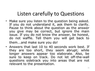 Listen carefully to Questions
• Make sure you listen to the question being asked.
  If you do not understand it, ask them to clarify.
  Pause to think about the question as the answer
  you give may be correct, but ignore the main
  issue. If you do not know the answer, be honest,
  do not waffle. Tell them you will get back to
  them...and make sure you do!
• Answers that last 10 to 40 seconds work best. If
  they are too short, they seem abrupt; while
  longer answers appear too elaborate. Also, be
  sure to keep on track. Do not let off-the-wall
  questions sidetrack you into areas that are not
  relevant to the presentation.
                                                  52
 