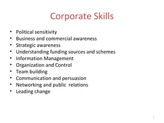 Corporate Skills
•   Political sensitivity
•   Business and commercial awareness
•   Strategic awareness
•   Understanding funding sources and schemes
•   Information Management
•   Organization and Control
•   Team building
•   Communication and persuasion
•   Networking and public relations
•   Leading change



                                                7
 