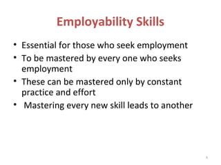 Employability Skills
• Essential for those who seek employment
• To be mastered by every one who seeks
  employment
• These can be mastered only by constant
  practice and effort
• Mastering every new skill leads to another




                                               8
 