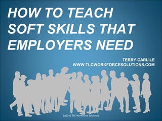 HOW TO TEACH
SOFT SKILLS THAT
EMPLOYERS NEED
(c)2013 TLC Workforce Solutions
TERRY CARLILE
WWW.TLCWORKFORCESOLUTIONS.COM
 