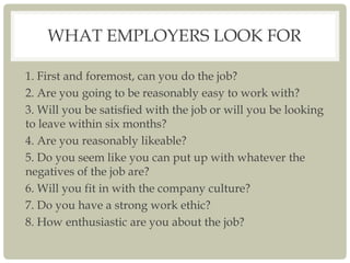 WHAT EMPLOYERS LOOK FOR
1. First and foremost, can you do the job?
2. Are you going to be reasonably easy to work with?
3. Will you be satisfied with the job or will you be looking
to leave within six months?
4. Are you reasonably likeable?
5. Do you seem like you can put up with whatever the
negatives of the job are?
6. Will you fit in with the company culture?
7. Do you have a strong work ethic?
8. How enthusiastic are you about the job?
 