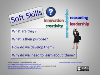 Source: “Soft Skills” - retrieved April 05. 2014
http://www.investopedia.com/terms/s/soft-skills.asp
Source: About.com Job Searching - List of Soft Skills – retrieved April 05, 2014
http://jobsearch.about.com/od/skills/fl/soft-skills.htm
What are they?
What is their purpose?
How do we develop them?
Why do we need to learn about them?
1
Photos and images courtesy of ClipArt
 