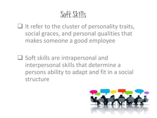 Soft Skills
 It refer to the cluster of personality traits,
social graces, and personal qualities that
makes someone a good employee
 Soft skills are intrapersonal and
interpersonal skills that determine a
persons ability to adapt and fit in a social
structure
 