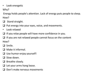 • Look energetic
Why?
Energy holds people's attention. Lack of energy puts people to sleep.
How?
 Stand straight.
 Put energy into your eyes, voice, and movements.
• Look relaxed
 If you relax people will have more confidence in you.
 If you are not relaxed people cannot focus on the content
How?
 Smile.
 Make it informal.
 Use humor-enjoy yourself!
 Slow down.
 Breathe slowly.
 Let your arms hang loose.
 Don't make nervous movements
 