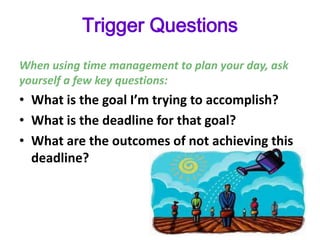 Trigger Questions
When using time management to plan your day, ask
yourself a few key questions:
• What is the goal I’m trying to accomplish?
• What is the deadline for that goal?
• What are the outcomes of not achieving this
deadline?
 
