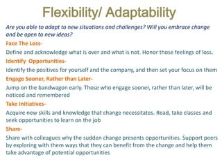 Flexibility/ Adaptability
Are you able to adapt to new situations and challenges? Will you embrace change
and be open to new ideas?
Face The Loss-
Define and acknowledge what is over and what is not. Honor those feelings of loss.
Identify Opportunities-
Identify the positives for yourself and the company, and then set your focus on them
Engage Sooner, Rather than Later-
Jump on the bandwagon early. Those who engage sooner, rather than later, will be
noticed and remembered
Take Initiatives-
Acquire new skills and knowledge that change necessitates. Read, take classes and
seek opportunities to learn on the job
Share-
Share with colleagues why the sudden change presents opportunities. Support peers
by exploring with them ways that they can benefit from the change and help them
take advantage of potential opportunities
 